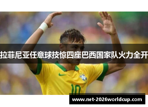 拉菲尼亚任意球技惊四座巴西国家队火力全开 拉菲尼亚任意球技惊四座巴西国家队火力全开
