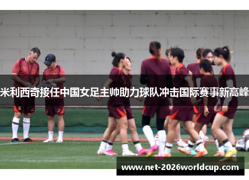 米利西奇接任中国女足主帅助力球队冲击国际赛事新高峰