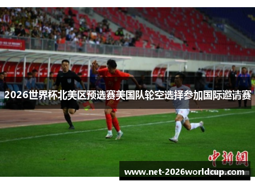 2026世界杯北美区预选赛美国队轮空选择参加国际邀请赛 2026世界杯北美区预选赛美国队轮空选择参加国际邀请赛
