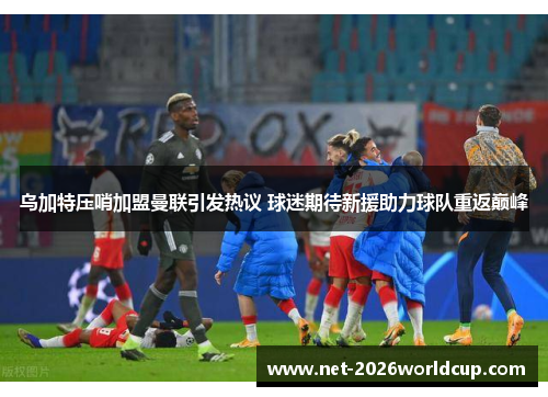 乌加特压哨加盟曼联引发热议 球迷期待新援助力球队重返巅峰 乌加特压哨加盟曼联引发热议 球迷期待新援助力球队重返巅峰
