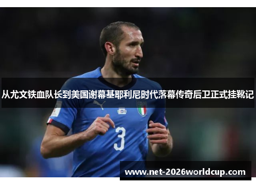 从尤文铁血队长到美国谢幕基耶利尼时代落幕传奇后卫正式挂靴记