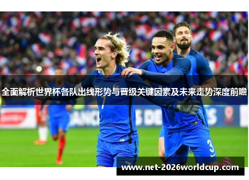 全面解析世界杯各队出线形势与晋级关键因素及未来走势深度前瞻