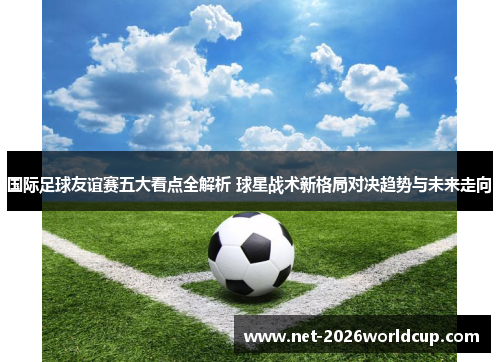 国际足球友谊赛五大看点全解析 球星战术新格局对决趋势与未来走向 国际足球友谊赛五大看点全解析 球星战术新格局对决趋势与未来走向